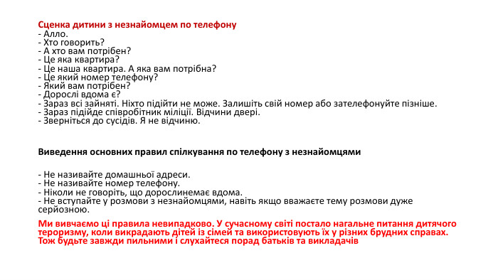 Сценка дитини з незнайомцем по телефону- Алло. - Хто говорить? - А хто вам потрібен? - Це яка квартира? - Це наша квартира. А яка вам потрібна? - Це який номер телефону? - Який вам потрібен? - Дорослі вдома є? - Зараз всі зайняті. Ніхто підійти не може. Залишіть свій номер або зателефонуйте пізніше. - Зараз підійде співробітник міліції. Відчини двері. - Зверніться до сусідів. Я не відчиню.  Виведення основних правил спілкування по телефону з незнайомцями- Не називайте домашньої адреси. - Не називайте номер телефону. - Ніколи не говоріть, що дорослинемає вдома. - Не вступайте у розмови з незнайомцями, навіть якщо вважаєте тему розмови дуже серйозною. Ми вивчаємо ці правила невипадково. У сучасному світі постало нагальне питання дитячого тероризму, коли викрадають дітей із сімей та використовують їх у різних брудних справах. Тож будьте завжди пильними і слухайтеся порад батьків та викладачів