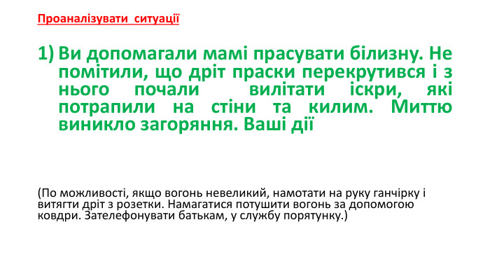 Проаналізувати ситуаціїВи допомагали мамі прасувати білизну. Не помітили, що дріт праски перекрутився і з нього почали  вилітати іскри, які потрапили на стіни та килим. Миттю виникло загоряння. Ваші дії(По можливості, якщо вогонь невеликий, намотати на руку ганчірку і витягти дріт з розетки. Намагатися потушити вогонь за допомогою ковдри. Зателефонувати батькам, у службу порятунку.)