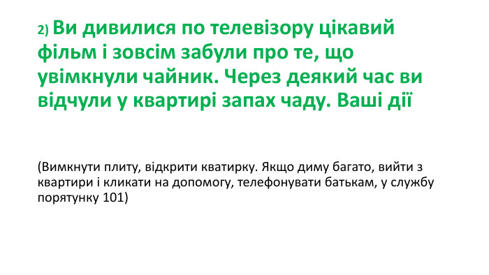 2) Ви дивилися по телевізору цікавий фільм і зовсім забули про те, що увімкнули чайник. Через деякий час ви відчули у квартирі запах чаду. Ваші дії(Вимкнути плиту, відкрити кватирку. Якщо диму багато, вийти з квартири і кликати на допомогу, телефонувати батькам, у службу порятунку 101)