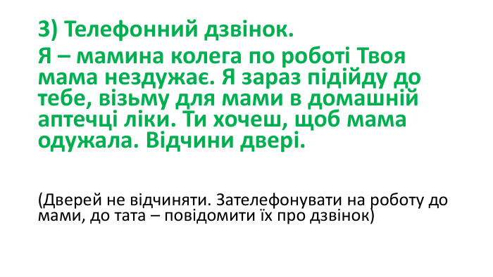 3) Телефонний дзвінок. Я – мамина колега по роботі Твоя мама нездужає. Я зараз підійду до тебе, візьму для мами в домашній аптечці ліки. Ти хочеш, щоб мама одужала. Відчини двері. (Дверей не відчиняти. Зателефонувати на роботу до мами, до тата – повідомити їх про дзвінок)       