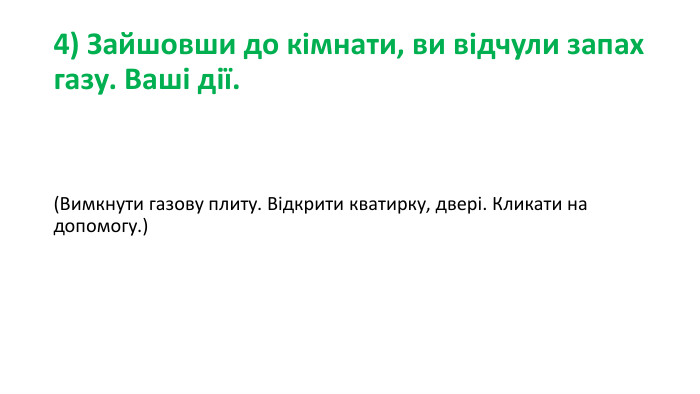 4) Зайшовши до кімнати, ви відчули запах газу. Ваші дії.(Вимкнути газову плиту. Відкрити кватирку, двері. Кликати на допомогу.)