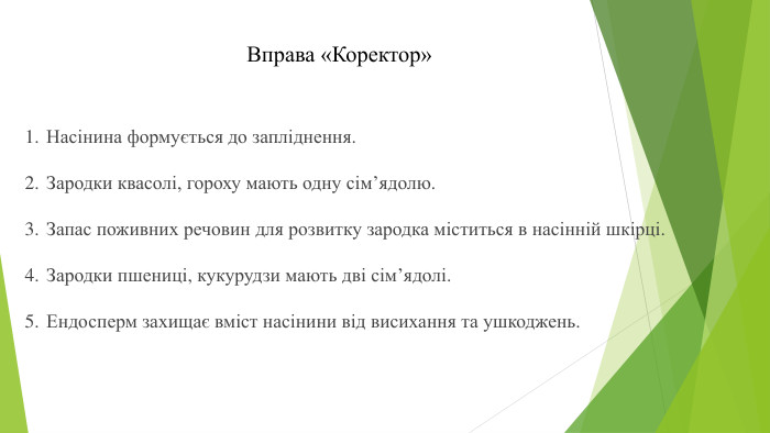 Вправа «Коректор»Насінина формується до запліднення. Зародки квасолі, гороху мають одну сім’ядолю. Запас поживних речовин для розвитку зародка міститься в насінній шкірці. Зародки пшениці, кукурудзи мають дві сім’ядолі. Ендосперм захищає вміст насінини від висихання та ушкоджень. 