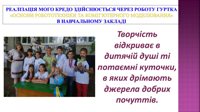 Реалізація мого кредо здійснюється через роботу гуртка «Основи робототехніки та комп’ютерного моделювання» в навчальному закладіТворчість відкриває в дитячій душі ті потаємні куточки, в яких дрімають джерела добрих почуттів.