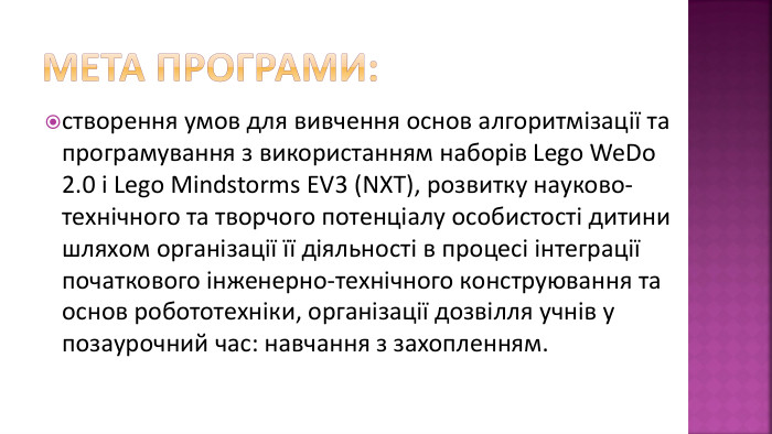 Мета програми:створення умов для вивчення основ алгоритмізації та програмування з використанням наборів Lego We. Do 2.0 і Lego Mindstorms EV3 (NXT), розвитку науково-технічного та творчого потенціалу особистості дитини шляхом організації її діяльності в процесі інтеграції початкового інженерно-технічного конструювання та основ робототехніки, організації дозвілля учнів у позаурочний час: навчання з захопленням.