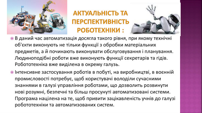 Актуальність та перспективність роботехніки : В даний час автоматизація досягла такого рівня, при якому технічні об'єкти виконують не тільки функції з обробки матеріальних предметів, а й починають виконувати обслуговування і планування. Людиноподібні роботи вже виконують функції секретарів та гідів. Робототехніка вже виділена в окрему галузь. Інтенсивне застосування роботів в побуті, на виробництві, в воєнній промисловості потребує, щоб користувачі володіли сучасними знаннями в галузі управління роботами, що дозволить розвинути нові розумні, безпечні та більш просунуті автоматизовані системи. Програма націлена на те, щоб привити зацікавленість учнів до галузі робототехніки та автоматизованих систем. 