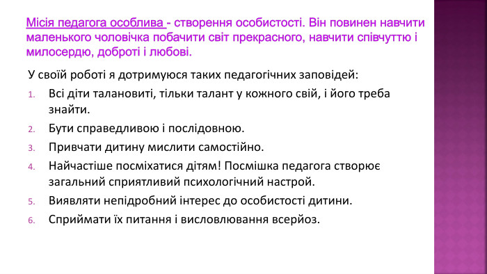 Місія педагога особлива - створення особистості. Він повинен навчити маленького чоловічка побачити світ прекрасного, навчити співчуттю і милосердю, доброті і любові. У своїй роботі я дотримуюся таких педагогічних заповідей: Всі діти талановиті, тільки талант у кожного свій, і його треба знайти. Бути справедливою і послідовною. Привчати дитину мислити самостійно. Найчастіше посміхатися дітям! Посмішка педагога створює загальний сприятливий психологічний настрой. Виявляти непідробний інтерес до особистості дитини. Сприймати їх питання і висловлювання всерйоз.