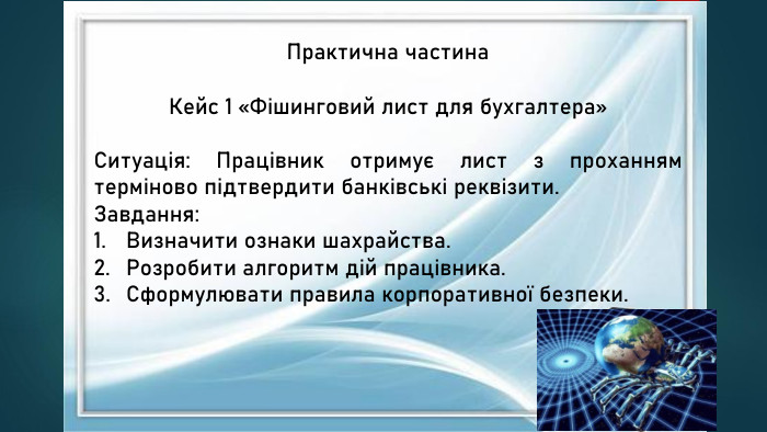 Практична частина. Кейс 1 «Фішинговий лист для бухгалтера»Ситуація: Працівник отримує лист з проханням терміново підтвердити банківські реквізити. Завдання: Визначити ознаки шахрайства. Розробити алгоритм дій працівника. Сформулювати правила корпоративної безпеки.