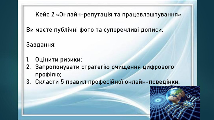 Кейс 2 «Онлайн-репутація та працевлаштування»Ви маєте публічні фото та суперечливі дописи. Завдання: Оцінити ризики;Запропонувати стратегію очищення цифрового профілю;Скласти 5 правил професійної онлайн-поведінки.