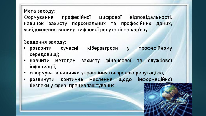 Мета заходу: Формування професійної цифрової відповідальності, навичок захисту персональних та професійних даних, усвідомлення впливу цифрової репутації на кар’єру. Завдання заходу:розкрити сучасні кіберзагрози у професійному середовищі;навчити методам захисту фінансової та службової інформації;сформувати навички управління цифровою репутацією;розвинути критичне мислення щодо інформаційної безпеки у сфері працевлаштування. 