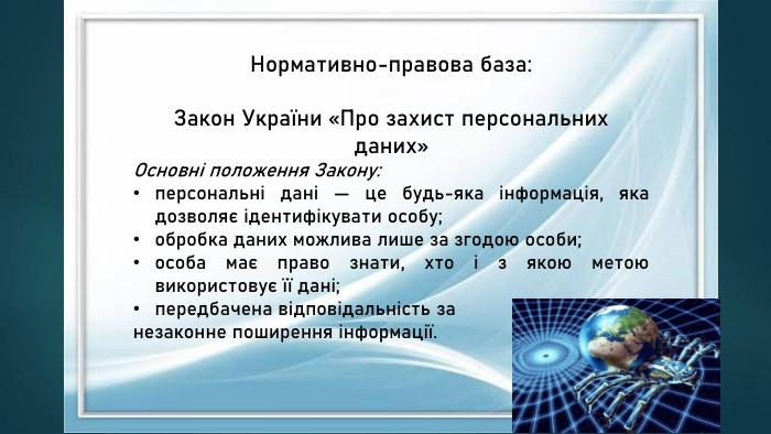 Нормативно-правова база: Закон України «Про захист персональних даних»Основні положення Закону:персональні дані — це будь-яка інформація, яка дозволяє ідентифікувати особу;обробка даних можлива лише за згодою особи;особа має право знати, хто і з якою метою використовує її дані;передбачена відповідальність за незаконне поширення інформації.