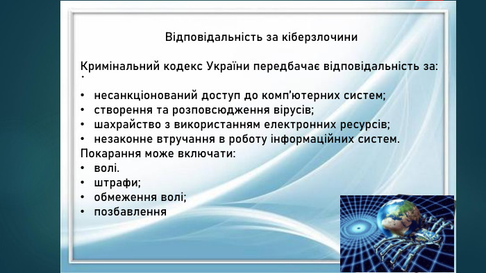 . Відповідальність за кіберзлочини. Кримінальний кодекс України передбачає відповідальність за:несанкціонований доступ до комп’ютерних систем;створення та розповсюдження вірусів;шахрайство з використанням електронних ресурсів;незаконне втручання в роботу інформаційних систем. Покарання може включати:волі.штрафи;обмеження волі;позбавлення 