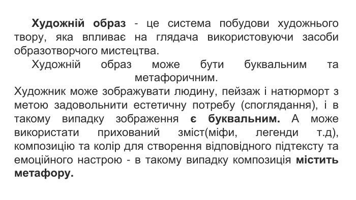 Художній образ - це система побудови художнього твору, яка впливає на глядача використовуючи засоби образотворчого мистецтва. Художній образ може бути буквальним та метафоричним. Художник може зображувати людину, пейзаж і натюрморт з метою задовольнити естетичну потребу (споглядання), і в такому випадку зображення є буквальним. А може використати прихований зміст(міфи, легенди т.д), композицію та колір для створення відповідного підтексту та емоційного настрою - в такому випадку композиція містить метафору. 
