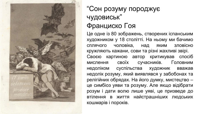 “Сон розуму породжує чудовиськ”Франциско Гоя Це одне із 80 зображень, створених іспанським художником у 18 столітті. На ньому ми бачимо сплячого чоловіка, над яким зловісно кружляють кажани, сови та різні жахливі звірі. Своєю картиною автор критикував спосіб мислення своїх сучасників. Головним недоліком суспільства художник вважав недолік розуму, який виявлявся у забобонах та релігійних обрядах. На його думку, мистецтво – це симбіоз уяви та розуму. Але якщо відібрати розум і дати волю лише уяві, це призведе до втілення в життя найстрашніших людських кошмарів і пороків.