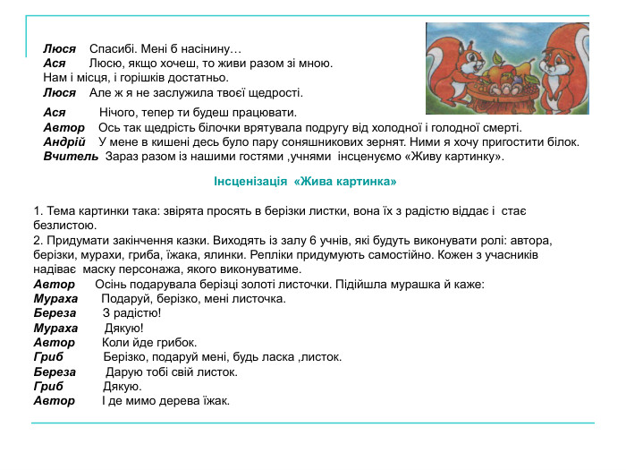 Ася          Нічого, тепер ти будеш працювати. Автор    Ось так щедрість білочки врятувала подругу від холодної і голодної смерті. Андрій    У мене в кишені десь було пару соняшникових зернят. Ними я хочу пригостити білок. Вчитель  Зараз разом із нашими гостями ,учнями  інсценуємо «Живу картинку». Люся    Спасибі. Мені б насінину… Ася       Люсю, якщо хочеш, то живи разом зі мною. Нам і місця, і горішків достатньо. Люся    Але ж я не заслужила твоєї щедрості. Інсценізація  «Жива картинка»  1. Тема картинки така: звірята просять в берізки листки, вона їх з радістю віддає і  стає безлистою. 2. Придумати закінчення казки. Виходять із залу 6 учнів, які будуть виконувати ролі: автора, берізки, мурахи, гриба, їжака, ялинки. Репліки придумують самостійно. Кожен з учасників надіває  маску персонажа, якого виконуватиме. Автор      Осінь подарувала берізці золоті листочки. Підійшла мурашка й каже: Мураха       Подаруй, берізко, мені листочка. Береза        З радістю! Мураха        Дякую! Автор        Коли йде грибок. Гриб            Берізко, подаруй мені, будь ласка ,листок. Береза         Дарую тобі свій листок. Гриб            Дякую. Автор        І де мимо дерева їжак. 