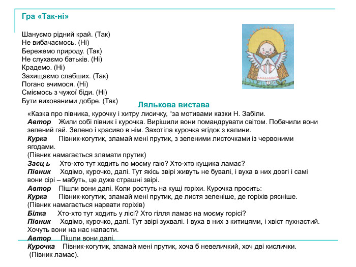 Гра «Так-ні»  Шануємо рідний край. (Так) Не вибачаємось. (Ні) Бережемо природу. (Так) Не слухаємо батьків. (Ні) Крадемо. (Ні) Захищаємо слабших. (Так) Погано вчимося. (Ні) Сміємось з чужої біди. (Ні) Бути вихованими добре. (Так) Лялькова вистава «Казка про півника, курочку і хитру лисичку, “за мотивами казки Н. Забіли. Автор    Жили собі півник і курочка. Вирішили вони помандрувати світом. Побачили вони зелений гай. Зелено і красиво в нім. Захотіла курочка ягідок з калини. Курка      Півник-когутик, зламай мені прутик, з зеленими листочками із червоними ягодами.  (Півник намагається зламати прутик) Заєц ь     Хто-хто тут ходить по моєму гаю? Хто-хто кущика ламає? Півник     Ходімо, курочко, далі. Тут якісь звірі живуть не бувалі, і вуха в них довгі і самі вони сірі – мабуть, це дуже страшні звірі. Автор    Пішли вони далі. Коли ростуть на кущі горіхи. Курочка просить: Курка      Півник-когутик, зламай мені прутик, де листя зеленіше, де горіхів рясніше. (Півник намагається нарвати горіхів) Білка      Хто-хто тут ходить у лісі? Хто гілля ламає на моєму горісі? Півник     Ходімо, курочко, далі. Тут звірі зухвалі. І вуха в них з китицями, і хвіст пухнастий. Хочуть вони на нас напасти. Автор     Пішли вони далі. Курочка    Півник-когутик, зламай мені прутик, хоча б невеличкий, хоч дві кислички.  (Півник ламає). 
