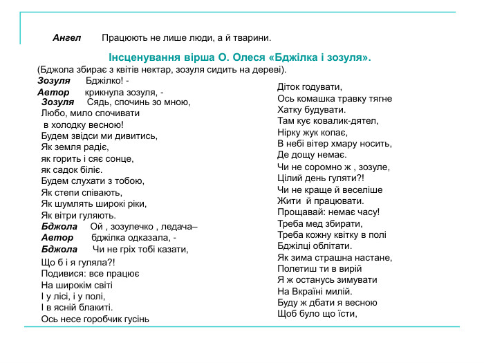 Інсценування вірша О. Олеся «Бджілка і зозуля». (Бджола збирає з квітів нектар, зозуля сидить на дереві). Зозуля      Бджілко! - Автор      крикнула зозуля, -  Ангел        Працюють не лише люди, а й тварини. Зозуля     Сядь, спочинь зо мною,  Любо, мило спочивати  в холодку весною! Будем звідси ми дивитись, Як земля радіє,  як горить і сяє сонце, як садок біліє. Будем слухати з тобою,  Як степи співають, Як шумлять широкі ріки, Як вітри гуляють. Бджола     Ой , зозулечко , ледача–  Автор       бджілка одказала, - Бджола      Чи не гріх тобі казати,  Що б і я гуляла?! Подивися: все працює На широкім світі І у лісі, і у полі, І в ясній блакиті. Ось несе горобчик гусінь  Діток годувати, Ось комашка травку тягне  Хатку будувати. Там кує ковалик-дятел, Нірку жук копає, В небі вітер хмару носить, Де дощу немає. Чи не соромно ж , зозуле, Цілий день гуляти?! Чи не краще й веселіше Жити  й працювати. Прощавай: немає часу! Треба мед збирати, Треба кожну квітку в полі Бджілці облітати. Як зима страшна настане, Полетиш ти в вирій Я ж останусь зимувати На Вкраїні милій. Буду ж дбати я весною  Щоб було що їсти, 