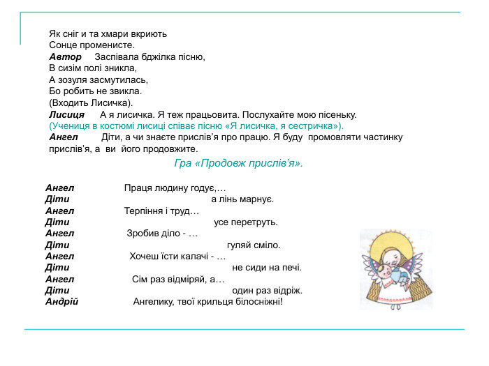 Як сніг и та хмари вкриють  Сонце променисте. Автор     Заспівала бджілка пісню,  В сизім полі зникла, А зозуля засмутилась, Бо робить не звикла. (Входить Лисичка). Лисиця      А я лисичка. Я теж працьовита. Послухайте мою пісеньку. (Учениця в костюмі лисиці співає пісню «Я лисичка, я сестричка»). Ангел         Діти, а чи знаєте прислів’я про працю. Я буду  промовляти частинку прислів’я, а  ви  його продовжите. Гра «Продовж прислів’я».  Ангел                   Праця людину годує,…  Діти                                                      а лінь марнує. Ангел                   Терпіння і труд… Діти                                                       усе перетруть. Ангел                    Зробив діло - … Діти                                                            гуляй сміло. Ангел                     Хочеш їсти калачі - … Діти                                                              не сиди на печі. Ангел                      Сім раз відміряй, а… Діти                                                              один раз відріж. Андрій                     Ангелику, твої крильця білосніжні! 