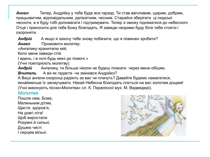 Ангел          Тепер, Андрійку у тебе буде все гаразд. Ти став ввічливим, щирим, добрим, працьовитим, відповідальним, делікатним, чесним. Старайся зберігати  ці людські чесноти, а я буду тобі допомагати і підтримувати. Тепер я зможу підніматися до небесного Отця і приносити для тебе Божу благодать. Я завжди незримо буду біля тебе стояти і охороняти. Андрій        А якщо я захочу тебе знову побачити, що я повинен зробити? Ангел          Промовити молитву:  «Ангелику-хранителю мій,  Коло мене завжди стій. І вдень, і в ночі будь мені до помочі » (Учні повторюють молитву). Андрій        Ангелику, ти більше ніколи не будеш плакати  через мене-обіцяю. Вчитель      А ви як гадаєте -чи змінився Андрійко? А Ваші ангели-охоронці радіють за вас чи плачуть? Давайте будемо намагатися, якнайменше їх засмучувати. Нехай Небесна благодать ллється на вас золотим дощем! (Учні виконують пісню»Молитва» сл. К. Перелісної муз. М. Ведмедері). Молитва Пошли нам, Боже, Маленьким дітям,  Щастя, здоров’я, На довгі літа! Щоб виростали Розумні й сильні, Душею чисті І серцем вільні.       