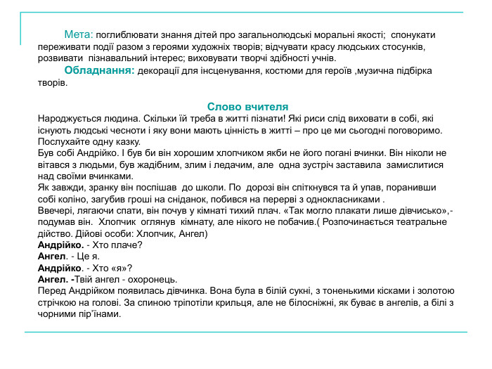           Мета: поглиблювати знання дітей про загальнолюдські моральні якості;  спонукати переживати події разом з героями художніх творів; відчувати красу людських стосунків, розвивати  пізнавальний інтерес; виховувати творчі здібності учнів.           Обладнання: декорації для інсценування, костюми для героїв ,музична підбірка творів.  Слово вчителя Народжується людина. Скільки їй треба в житті пізнати! Які риси слід виховати в собі, які існують людські чесноти і яку вони мають цінність в житті – про це ми сьогодні поговоримо. Послухайте одну казку. Був собі Андрійко. І був би він хорошим хлопчиком якби не його погані вчинки. Він ніколи не вітався з людьми, був жадібним, злим і ледачим, але  одна зустріч заставила  замислитися над своїми вчинками. Як завжди, зранку він поспішав  до школи. По  дорозі він спіткнувся та й упав, поранивши  собі коліно, загубив гроші на сніданок, побився на перерві з однокласниками . Ввечері, лягаючи спати, він почув у кімнаті тихий плач. «Так могло плакати лише дівчисько»,- подумав він.  Хлопчик  оглянув  кімнату, але нікого не побачив.( Розпочинається театральне дійство. Дійові особи: Хлопчик, Ангел) Андрійко. - Хто плаче? Ангел. - Це я. Андрійко. - Хто «я»? Ангел. -Твій ангел - охоронець. Перед Андрійком появилась дівчинка. Вона була в білій сукні, з тоненькими кісками і золотою стрічкою на голові. За спиною тріпотіли крильця, але не білосніжні, як буває в ангелів, а білі з чорними пір’їнами.  