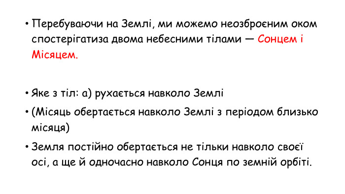 Перебуваючи на Землі, ми можемо неозброєним оком спостерігатиза двома небесними тілами — Сонцем і Місяцем. Яке з тіл: а) рухається навколо Землі (Місяць обертається навколо Землі з періодом близько місяця)Земля постійно обертається не тільки навколо своєї осі, а ще й одночасно навколо Сонця по земній орбіті.