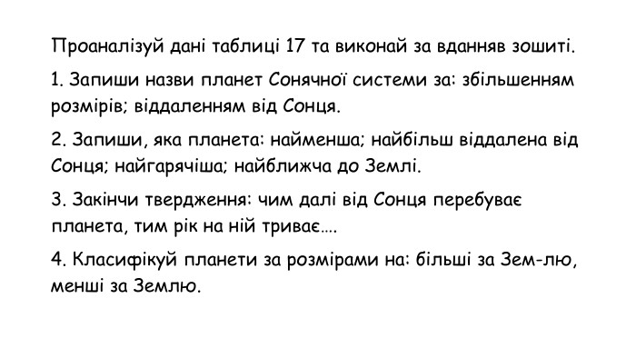 Проаналізуй дані таблиці 17 та виконай за вданняв зошиті.1. Запиши назви планет Сонячної системи за: збільшенням розмірів; віддаленням від Сонця.2. Запиши, яка планета: найменша; найбільш віддалена від Сонця; найгарячіша; найближча до Землі.3. Закінчи твердження: чим далі від Сонця перебуває планета, тим рік на ній триває….4. Класифікуй планети за розмірами на: більші за Зем-лю, менші за Землю.