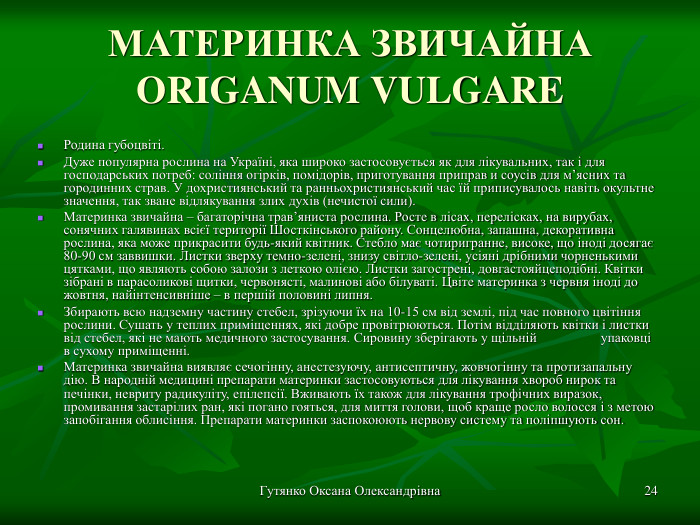 Гутянко Оксана Олександрівна * МАТЕРИНКА ЗВИЧАЙНА ORIGANUM VULGARE  Родина губоцвіті. Дуже популярна рослина на Україні, яка широко застосовується як для лікувальних, так і для господарських потреб: соління огірків, помідорів, приготування приправ и соусів для м’ясних та городинних страв. У дохристиянський та ранньохристиянський час їй приписувалось навіть окультне значення, так зване відлякування злих духів (нечистої сили).  Материнка звичайна – багаторічна трав’яниста рослина. Росте в лісах, перелісках, на вирубах, сонячних галявинах всієї території Шосткінського району. Сонцелюбна, запашна, декоративна рослина, яка може прикрасити будь-який квітник. Стебло має чотиригранне, високе, що іноді досягає 80-90 см заввишки. Листки зверху темно-зелені, знизу світло-зелені, усіяні дрібними чорненькими цятками, що являють собою залози з леткою олією. Листки загострені, довгастояйцеподібні. Квітки зібрані в парасоликові щитки, червонясті, малинові або білуваті. Цвіте материнка з червня іноді до жовтня, найінтенсивніше – в першій половині липня. Збирають всю надземну частину стебел, зрізуючи їх на 10-15 см від землі, під час повного цвітіння рослини. Сушать у теплих приміщеннях, які добре провітрюються. Потім відділяють квітки і листки від стебел, які не мають медичного застосування. Сировину зберігають у щільній  упаковці в сухому приміщенні. Материнка звичайна виявляє сечогінну, анестезуючу, антисептичну, жовчогінну та протизапальну дію. В народній медицині препарати материнки застосовуються для лікування хвороб нирок та печінки, невриту радикуліту, епілепсії. Вживають їх також для лікування трофічних виразок, промивання застарілих ран, які погано гояться, для миття голови, щоб краще росло волосся і з метою запобігання облисіння. Препарати материнки заспокоюють нервову систему та поліпшують сон. 