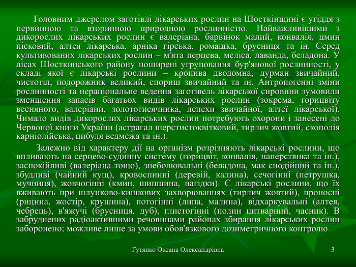 Гутянко Оксана Олександрівна * Головним джерелом заготівлі лікарських рослин на Шосткінщині є угіддя з первинною та вторинною природною рослинністю. Найважливішими з дикорослих лікарських рослин є валеріана, барвінок малий, конвалія, цмин пісковий, алтея лікарська, арніка гірська, ромашка, брусниця та ін. Серед культивованих лікарських рослин – м'ята перцева, меліса, лаванда, беладона. У лісах Шосткинського району поширені угруповання бур'янової рослинності, у складі якої є лікарські рослини – кропива дводомна, дурман звичайний, чистотіл, подорожник великий, спориш звичайний та ін. Антропогенні зміни рослинності та нераціональне ведення заготівель лікарської сировини зумовили зменшення запасів багатьох видів лікарських рослин (зокрема, горицвіту весняного, валеріани, золототисячника, лепехи звичайної, алтеї лікарської). Чимало видів дикорослих лікарських рослин потребують охорони і занесені до Червоної книги України (астрагал шерстистоквітковий, тирлич жовтий, скополія карніолійська, цибуля ведмежа та ін.).  Залежно від характеру дії на організм розрізняють лікарські рослини, що впливають на серцево-судинну систему (горицвіт, конвалія, наперстянка та ін.), заспокійливі (валеріана тощо), знеболювальні (беладона, мак снодійний та ін.), збудливі (чайний кущ), кровоспинні (деревій, калина), сечогінні (петрушка, мучниця), жовчогінні (кмин, шипшина, нагідки). Є лікарські рослини, що їх вживають при шлунково-кишкових захворюваннях (тирлич жовтий), проносні (рицина, жостір, крушина), потогінні (липа, малина), відхаркувальні (алтея, чебрець), в'яжучі (брусниця, дуб), глистогінні (полин цитварний, часник). В забруднених радіоактивними речовинами районах збирання лікарських рослин заборонено; можливе лише за умови обов'язкового дозиметричного контролю 