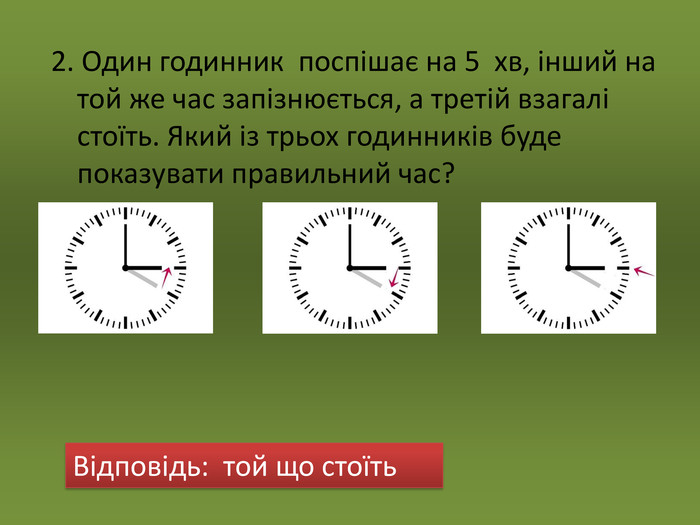2. Один годинник  поспішає на 5  хв, інший на той же час запізнюється, а третій взагалі стоїть. Який із трьох годинників буде показувати правильний час?   Відповідь:  той що стоїть 