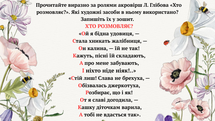 ХТО РОЗМОВЛЯЄ? «Ой я бідна удовиця, — Стала хникать жалібниця, — Он калина, — їй не так! Кажуть, пісні їй складають, А про мене забувають, І ніхто ніде ніяк!..» «Стій лиш! Слава не брехуха, — Обізвалась джеркотуха, Розбирає, що і як! От я славі догодила, — Кашку діточкам варила, А тобі не вдасться так». Прочитайте виразно за ролями акровірш Л. Глібова «Хто розмовляє?». Які художні засоби в ньому використано? Запишіть їх у зошит.