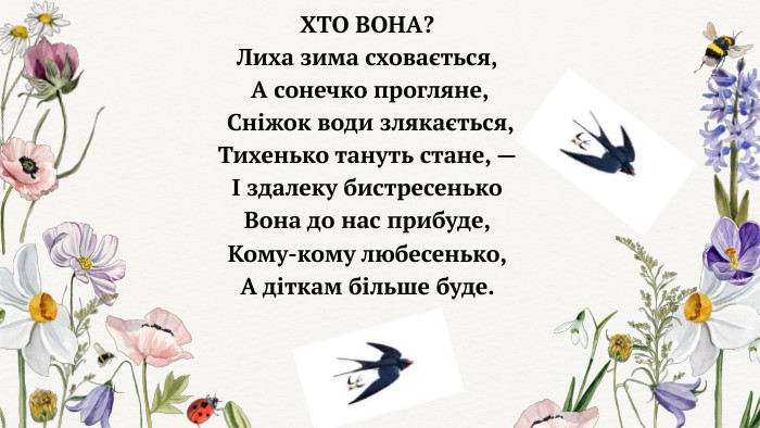 ХТО ВОНА? Лиха зима сховається, А сонечко прогляне, Сніжок води злякається, Тихенько тануть стане, — І здалеку бистресенько Вона до нас прибуде, Кому-кому любесенько, А діткам більше буде. 