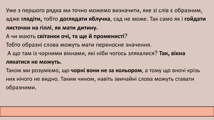 Уже з першого рядка ми точно можемо визначити, яке зі слів є образним, адже глядіти, тобто доглядати яблучка, сад не може. Так само як і гойдати листочки на гіллі, як мати дитину. А чи мають світанки очі, та ще й променисті? Тобто образні слова можуть мати переносне значення. А що там із чорними вікнами, які ніби чогось злякалися? Так, вікна лякатися не можуть. Також ми розуміємо, що чорні вони не за кольором, а тому що вночі крізь них нічого не видно. Таким чином, навіть звичайні слова можуть ставати образними. 