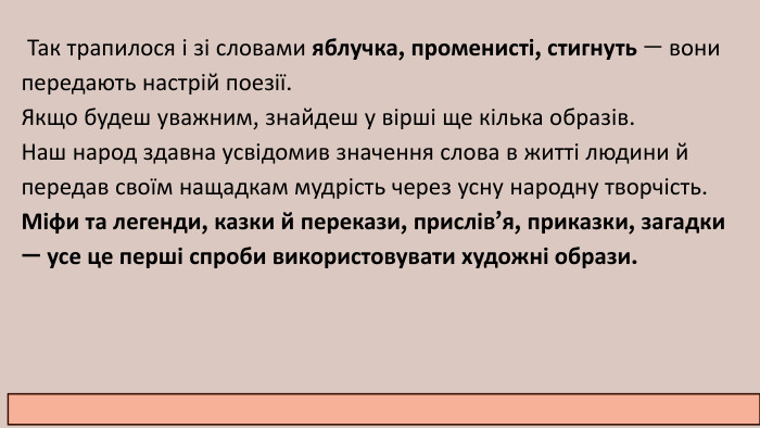  Так трапилося і зі словами яблучка, променисті, стигнуть — вони передають настрій поезії. Якщо будеш уважним, знайдеш у вірші ще кілька образів. Наш народ здавна усвідомив значення слова в житті людини й передав своїм нащадкам мудрість через усну народну творчість. Міфи та легенди, казки й перекази, прислів’я, приказки, загадки — усе це перші спроби використовувати художні образи.