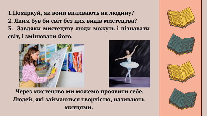 1. Поміркуй, як вони впливають на людину?2. Яким був би світ без цих видів мистецтва?3. Завдяки мистецтву люди можуть і пізнавати світ, і змінювати його. Через мистецтво ми можемо проявити себе. Людей, які займаються творчістю, називають митцями.