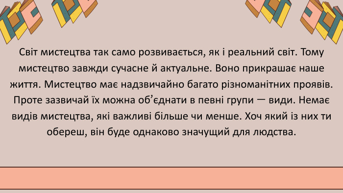 Світ мистецтва так само розвивається, як і реальний світ. Тому мистецтво завжди сучасне й актуальне. Воно прикрашає наше життя. Мистецтво має надзвичайно багато різноманітних проявів. Проте зазвичай їх можна об’єднати в певні групи — види. Немає видів мистецтва, які важливі більше чи менше. Хоч який із них ти обереш, він буде однаково значущий для людства.