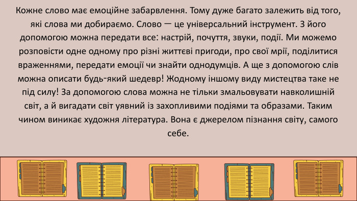 Кожне слово має емоційне забарвлення. Тому дуже багато залежить від того, які слова ми добираємо. Слово — це універсальний інструмент. З його допомогою можна передати все: настрій, почуття, звуки, події. Ми можемо розповісти одне одному про різні життєві пригоди, про свої мрії, поділитися враженнями, передати емоції чи знайти однодумців. А ще з допомогою слів можна описати будь-який шедевр! Жодному іншому виду мистецтва таке не під силу! За допомогою слова можна не тільки змальовувати навколишній світ, а й вигадати світ уявний із захопливими подіями та образами. Таким чином виникає художня література. Вона є джерелом пізнання світу, самого себе.