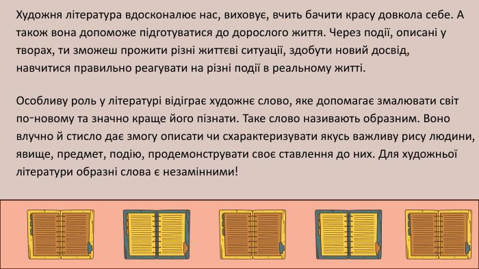 Художня література вдосконалює нас, виховує, вчить бачити красу довкола себе. А також вона допоможе підготуватися до дорослого життя. Через події, описані у творах, ти зможеш прожити різні життєві ситуації, здобути новий досвід, навчитися правильно реагувати на різні події в реальному житті. Особливу роль у літературі відіграє художнє слово, яке допомагає змалювати світ по-новому та значно краще його пізнати. Таке слово називають образним. Воно влучно й стисло дає змогу описати чи схарактеризувати якусь важливу рису людини, явище, предмет, подію, продемонструвати своє ставлення до них. Для художньої літератури образні слова є незамінними!