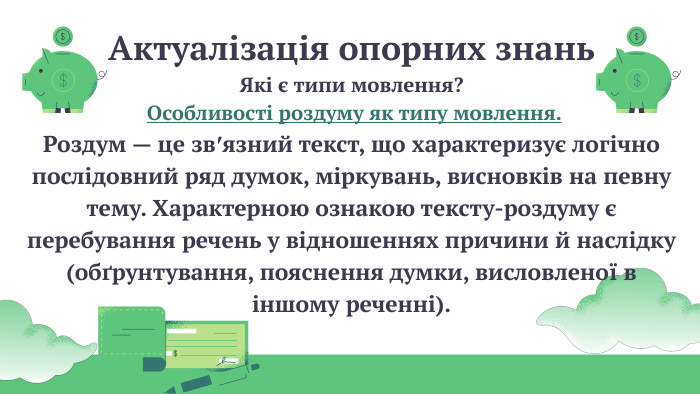 Актуалізація опорних знань. Які є типи мовлення? Особливості роздуму як типу мовлення. Роздум — це зв′язний текст, що характеризує логічно послідовний ряд думок, міркувань, висновків на певну тему. Характерною ознакою тексту-роздуму є перебування речень у відношеннях причини й наслідку (обґрунтування, пояснення думки, висловленої в іншому реченні). 