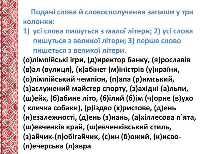 Подані слова й словосполучення запиши у три колонки:усі слова пишуться з малої літери; 2) усі слова пишуться з великої літери; 3) перше слово пишеться з великої літери.(о)лімпійські ігри, (д)иректор банку, (я)рославів (в)ал (вулиця), (к)абінет (м)іністрів (у)країни, (о)лімпійський чемпіон, (п)апа (р)имський, (з)аслужений майстер спорту, (з)ахідні (а)льпи, (ш)ейх, (б)абине літо, (б)ілий (б)ім (ч)орне (в)ухо ( кличка собаки), (р)іздво (х)ристове, (д)ень (н)езалежності, (д)ень (з)нань, (а)хіллесова п`ята, (ш)евченків край, (ш)евченківський стиль, (з)айчик-(п)обігайчик, (с)ин (б)ожий, (к)иєво-(п)ечерська (л)авра.