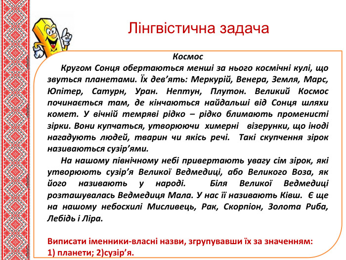 Тем. Ла нового мат. Леріалу. Космос. Кругом Сонця обертаються менші за нього космічні кулі, що звуться планетами. Їх дев’ять: Меркурій, Венера, Земля, Марс, Юпітер, Сатурн, Уран. Нептун, Плутон. Великий Космос починається там, де кінчаються найдальші від Сонця шляхи комет. У вічній темряві рідко – рідко блимають променисті зірки. Вони купчаться, утворюючи химерні візерунки, що іноді нагадують людей, тварин чи якісь речі. Такі скупчення зірок називаються сузір’ями. На нашому північному небі привертають увагу сім зірок, які утворюють сузір’я Великої Ведмедиці, або Великого Воза, як його називають у народі. Біля Великої Ведмедиці розташувалась Ведмедиця Мала. У нас її називають Ківш. Є ще на нашому небосхилі Мисливець, Рак, Скорпіон, Золота Риба, Лебідь і Ліра. Виписати іменники-власні назви, згрупувавши їх за значенням:1) планети; 2)сузір’я. Лінгвістична задача