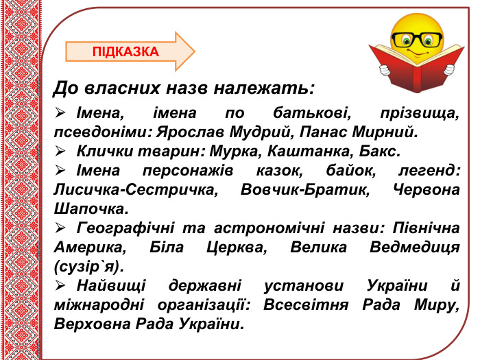 Тема нового матеріалу До власних назв належать: Імена, імена по батькові, прізвища, псевдоніми: Ярослав Мудрий, Панас Мирний. Клички тварин: Мурка, Каштанка, Бакс. Імена персонажів казок, байок, легенд: Лисичка-Сестричка, Вовчик-Братик, Червона Шапочка. Географічні та астрономічні назви: Північна Америка, Біла Церква, Велика Ведмедиця (сузір`я). Найвищі державні установи України й міжнародні організації: Всесвітня Рада Миру, Верховна Рада України. ПІДКАЗКА