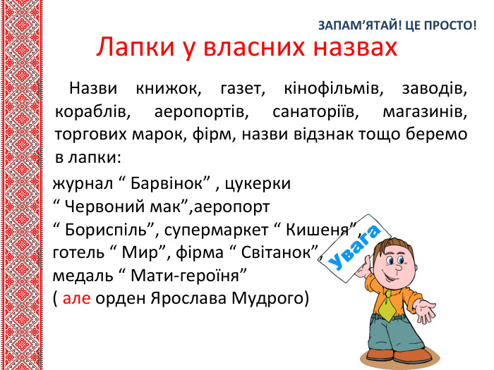 ЗАПАМ’ЯТАЙ! ЦЕ ПРОСТО!Лапки у власних назвах. Назви книжок, газет, кінофільмів, заводів, кораблів, аеропортів, санаторіїв, магазинів, торгових марок, фірм, назви відзнак тощо беремо в лапки:журнал “ Барвінок” , цукерки “ Червоний мак”,аеропорт “ Бориспіль”, супермаркет “ Кишеня”,готель “ Мир”, фірма “ Світанок”,медаль “ Мати-героїня” ( але орден Ярослава Мудрого) 