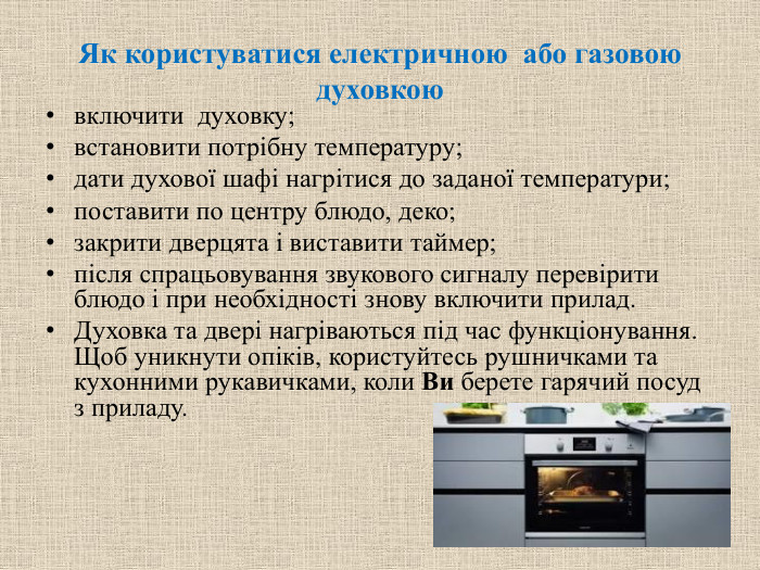 Як користуватися електричною  або газовою духовкоювключити духовку;встановити потрібну температуру;дати духової шафі нагрітися до заданої температури;поставити по центру блюдо, деко;закрити дверцята і виставити таймер;після спрацьовування звукового сигналу перевірити блюдо і при необхідності знову включити прилад. Духовка та двері нагріваються під час функціонування. Щоб уникнути опіків, користуйтесь рушничками та кухонними рукавичками, коли Ви берете гарячий посуд з приладу.