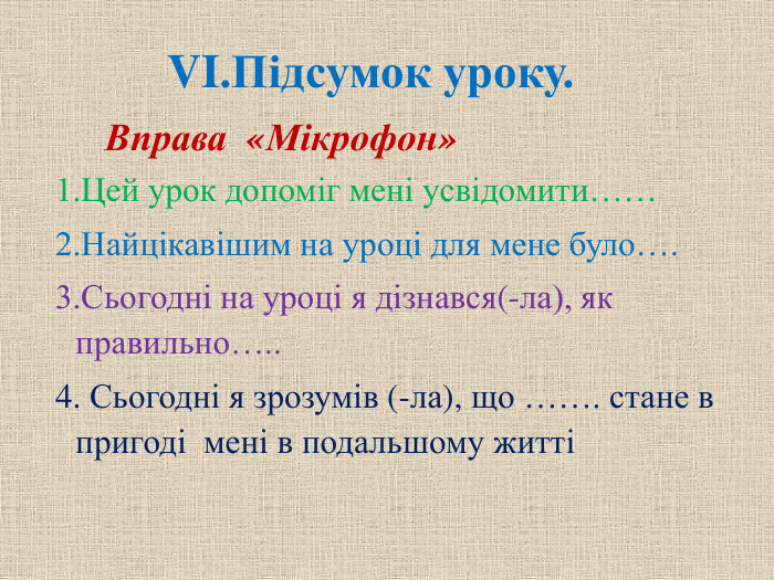 VI. Підсумок уроку.    Вправа «Мікрофон» 1. Цей урок допоміг мені усвідомити…… 2. Найцікавішим на уроці для мене було…. 3. Сьогодні на уроці я дізнався(-ла), як правильно….. 4. Сьогодні я зрозумів (-ла), що ……. стане в пригоді  мені в подальшому житті