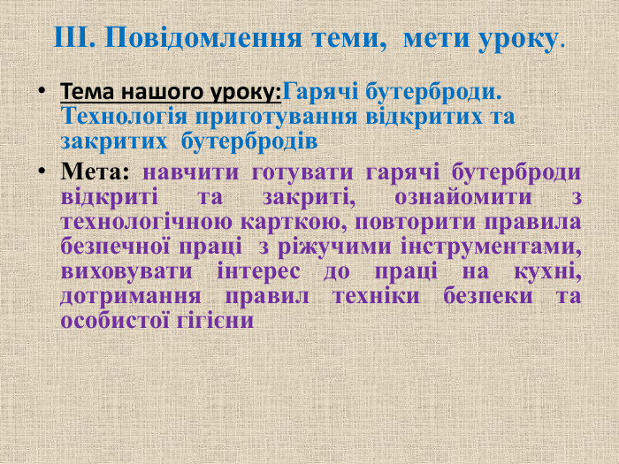 ІІІ. Повідомлення теми, мети уроку. Тема нашого уроку: Гарячі бутерброди. Технологія приготування відкритих та закритих бутербродів Мета: навчити готувати гарячі бутерброди відкриті та закриті, ознайомити з технологічною карткою, повторити правила безпечної праці  з ріжучими інструментами, виховувати інтерес до праці на кухні, дотримання правил техніки безпеки та особистої гігієни