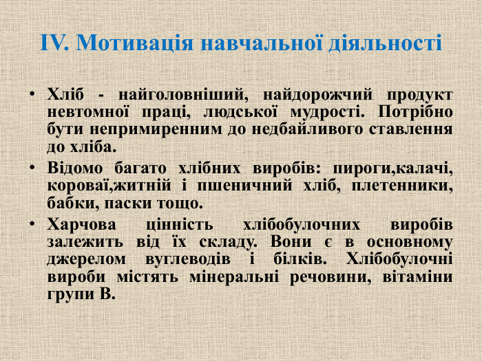 ІV. Мотивація навчальної діяльностіХліб - найголовніший, найдорожчий продукт невтомної праці, людської мудрості. Потрібно бути непримиренним до недбайливого ставлення до хліба. Відомо багато хлібних виробів: пироги,калачі, короваї,житній і пшеничний хліб, плетенники, бабки, паски тощо. Харчова цінність хлібобулочних виробів залежить від їх складу. Вони є в основному джерелом вуглеводів і білків. Хлібобулочні вироби містять мінеральні речовини, вітаміни групи В.