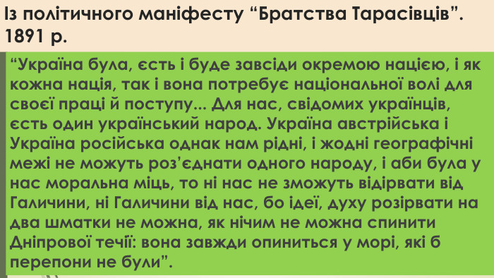 Із політичного маніфесту “Братства Тарасівців”. 1891 р.“Україна була, єсть і буде завсіди окремою нацією, і як кожна нація, так і вона потребує національної волі для своєї праці й поступу... Для нас, свідомих українців, єсть один український народ. Україна австрійська і Україна російська однак нам рідні, і жодні географічні межі не можуть роз’єднати одного народу, і аби була у нас моральна міць, то ні нас не зможуть відірвати від Галичини, ні Галичини від нас, бо ідеї, духу розірвати на два шматки не можна, як нічим не можна спинити Дніпрової течії: вона завжди опиниться у морі, які б перепони не були”.