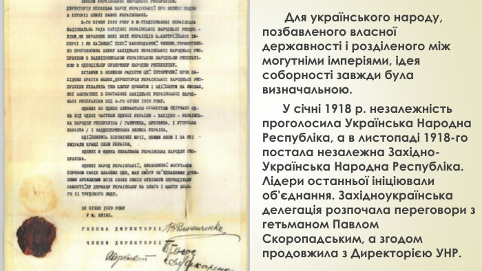 Для українського народу, позбавленого власної державності і розділеного між могутніми імперіями, ідея соборності завжди була визначальною. У січні 1918 р. незалежність проголосила Українська Народна Республіка, а в листопаді 1918-го постала незалежна Західно-Українська Народна Республіка. Лідери останньої ініціювали об'єднання. Західноукраїнська делегація розпочала переговори з гетьманом Павлом Скоропадським, а згодом продовжила з Директорією УНР.