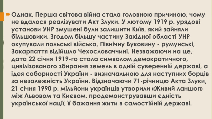 Однак, Перша світова війна стала головною причиною, чому не вдалося реалізувати Акт Злуки. У лютому 1919 р. урядові установи УНР змушені були залишити Київ, який зайняли більшовики. Згодом більшу частину Західної області УНР окупували польські війська, Північну Буковину - румунські, Закарпаття відійшло Чехословаччині. Незважаючи на це, дата 22 січня 1919-го стала символом демократичного, цивілізованого збирання земель в одній суверенній державі, а ідея соборності України - визначальною для наступних борців за незалежність України. Відзначаючи 71-річницю Акта Злуки, 21 січня 1990 р. мільйони українців утворили «Живий ланцюг» між Львовом та Києвом, продемонструвавши єдність української нації, її бажання жити в самостійній державі.