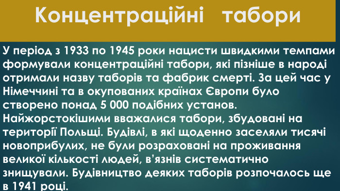 Концентраційні табори. У період з 1933 по 1945 роки нацисти швидкими темпами формували концентраційні табори, які пізніше в народі отримали назву таборів та фабрик смерті. За цей час у Німеччині та в окупованих країнах Європи було створено понад 5 000 подібних установ. Найжорстокішими вважалися табори, збудовані на території Польщі. Будівлі, в які щоденно заселяли тисячі новоприбулих, не були розраховані на проживання великої кількості людей, в’язнів систематично знищували. Будівництво деяких таборів розпочалось ще в 1941 році.