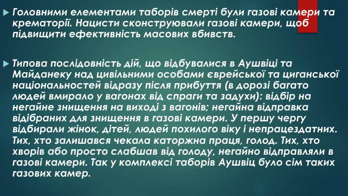 Головними елементами таборів смерті були газові камери та крематорії. Нацисти сконструювали газові камери, щоб підвищити ефективність масових вбивств. Типова послідовність дій, що відбувалися в Аушвіці та Майданеку над цивільними особами єврейської та циганської національностей відразу після прибуття (в дорозі багато людей вмирало у вагонах від спраги та задухи): відбір на негайне знищення на виході з вагонів; негайна відправка відібраних для знищення в газові камери. У першу чергу відбирали жінок, дітей, людей похилого віку і непрацездатних. Тих, хто залишався чекала каторжна праця, голод. Тих, хто хворів або просто слабшав від голоду, негайно відправляли в газові камери. Так у комплексі таборів Аушвіц було сім таких газових камер. 